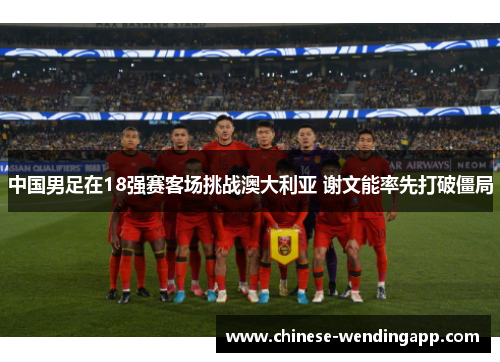 中国男足在18强赛客场挑战澳大利亚 谢文能率先打破僵局